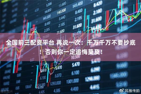全国前三配资平台 再说一次：千万千万不要抄底！否则你一定追悔莫及！